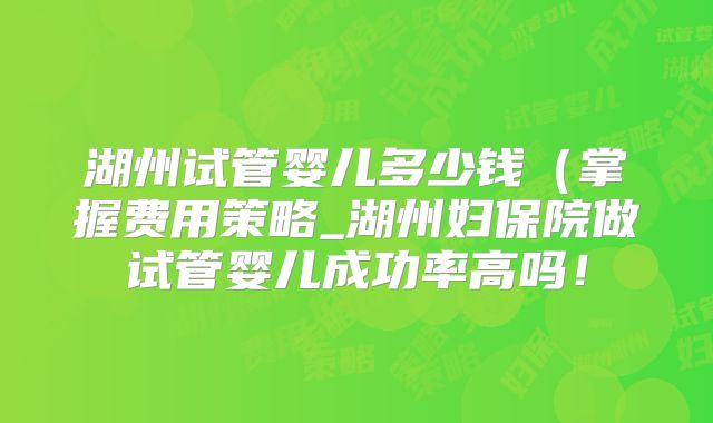 湖州试管婴儿多少钱(掌握费用策略_湖州妇保院做试管婴儿成功率高吗!
