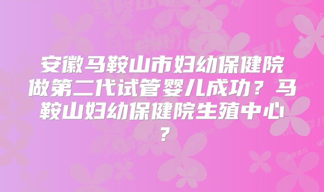 安徽马鞍山市妇幼保健院做第二代试管婴儿成功？马鞍山妇幼保健院生殖中心？