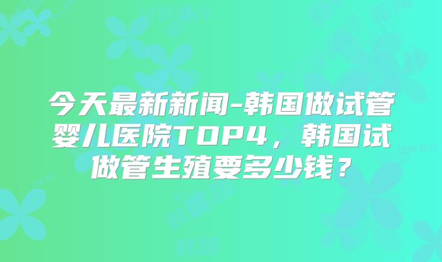 今天最新新闻-韩国做试管婴儿医院TOP4，韩国试做管生殖要多少钱？
