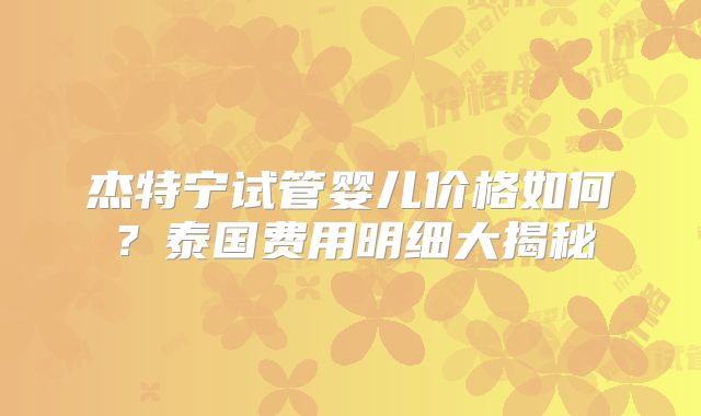 杰特宁试管婴儿价格如何？泰国费用明细大揭秘