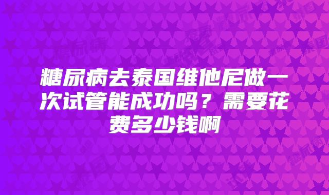 糖尿病去泰国维他尼做一次试管能成功吗?需要花费多少钱啊