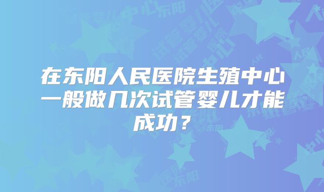 在东阳人民医院生殖中心一般做几次试管婴儿才能成功？