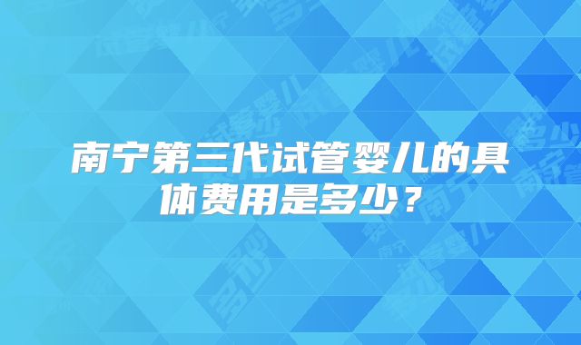 南宁第三代试管婴儿的具体费用是多少?
