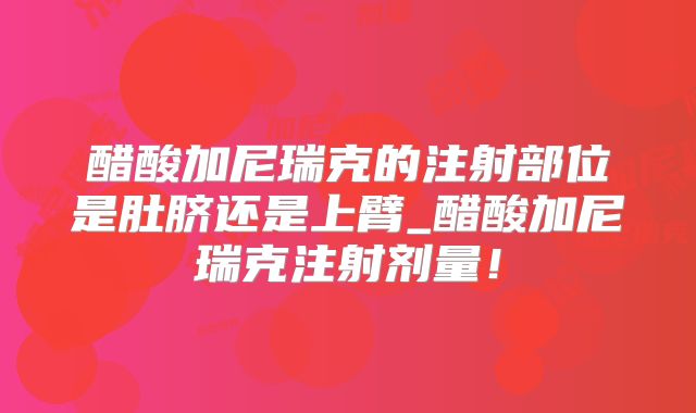 醋酸加尼瑞克的注射部位是肚脐还是上臂_醋酸加尼瑞克注射剂量！