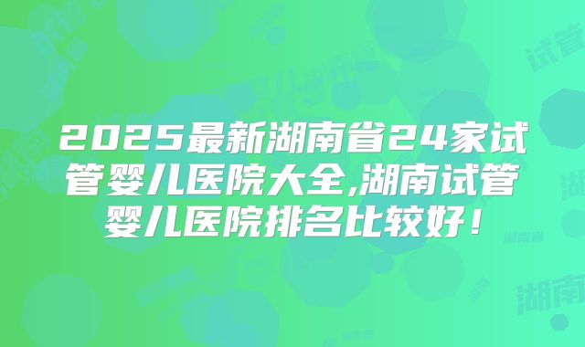 2025最新湖南省24家试管婴儿医院大全,湖南试管婴儿医院排名比较好!