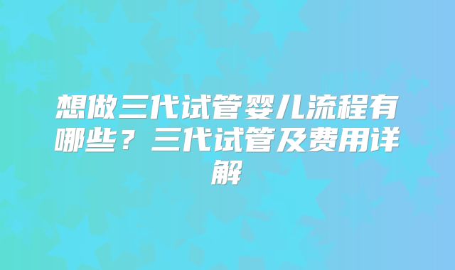 想做三代试管婴儿流程有哪些?三代试管及费用详解