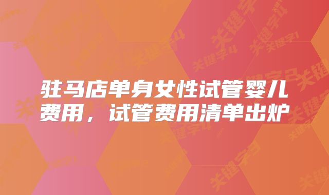 驻马店单身女性试管婴儿费用，试管费用清单出炉