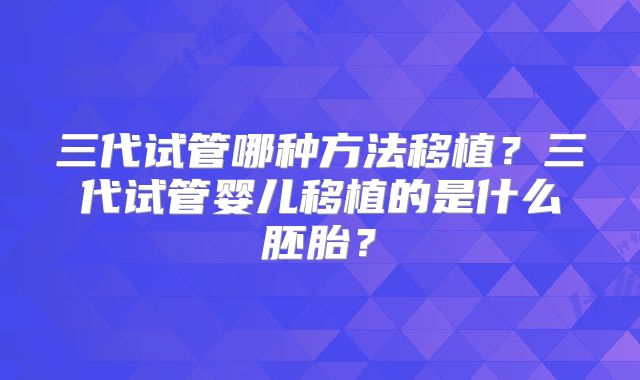 三代试管哪种方法移植?三代试管婴儿移植的是什么胚胎?