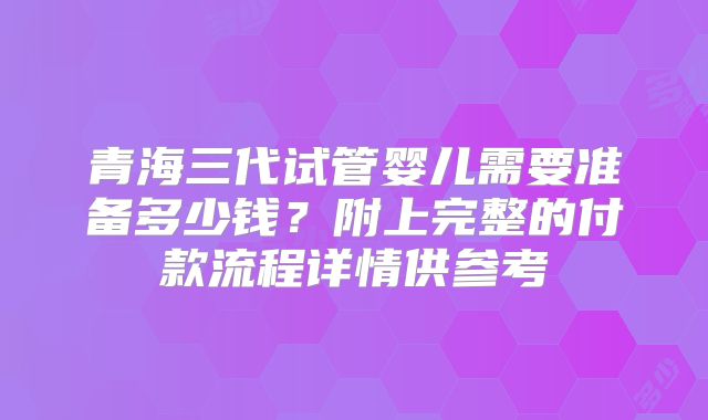 青海三代试管婴儿需要准备多少钱?附上完整的付款流程详情供参考