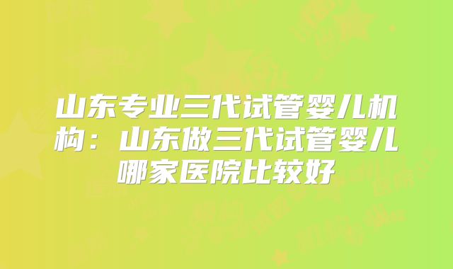 山东专业三代试管婴儿机构：山东做三代试管婴儿哪家医院比较好