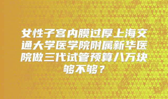 女性子宫内膜过厚上海交通大学医学院附属新华医院做三代试管预算八万块够不够？