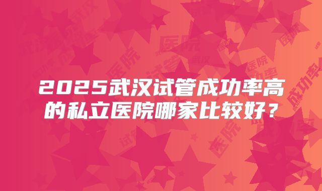 2025武汉试管成功率高的私立医院哪家比较好？
