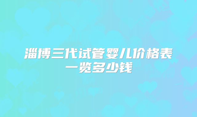 淄博三代试管婴儿价格表一览多少钱