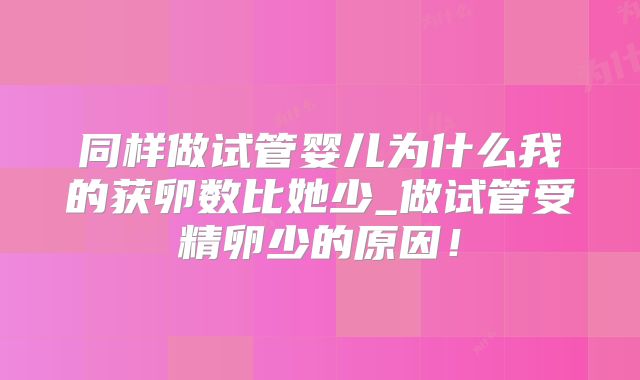同样做试管婴儿为什么我的获卵数比她少_做试管受精卵少的原因！