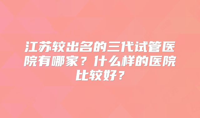 江苏较出名的三代试管医院有哪家？什么样的医院比较好？