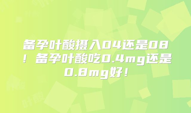 备孕叶酸摄入04还是08!备孕叶酸吃0.4mg还是0.8mg好!