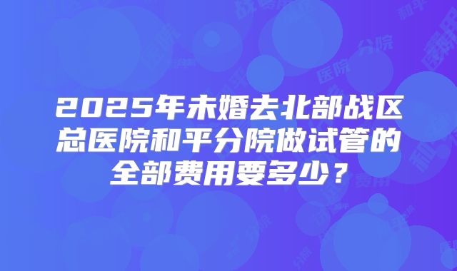2025年未婚去北部战区总医院和平分院做试管的全部费用要多少？