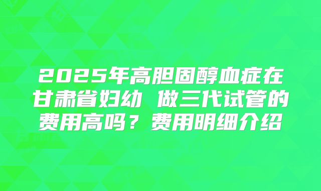2025年高胆固醇血症在甘肃省妇幼 做三代试管的费用高吗？费用明细介绍