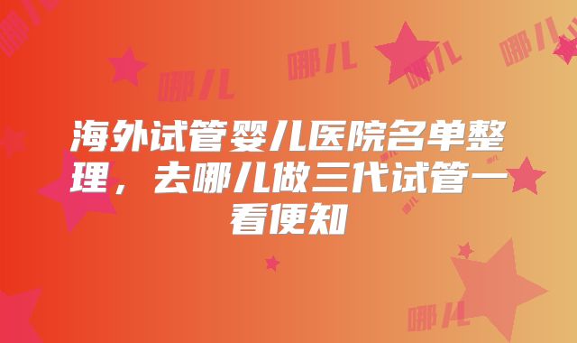海外试管婴儿医院名单整理,去哪儿做三代试管一看便知
