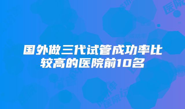 国外做三代试管成功率比较高的医院前10名