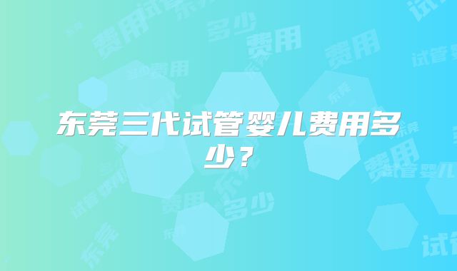 东莞三代试管婴儿费用多少？