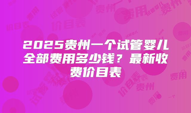 2025贵州一个试管婴儿全部费用多少钱？最新收费价目表