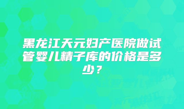 黑龙江天元妇产医院做试管婴儿精子库的价格是多少?