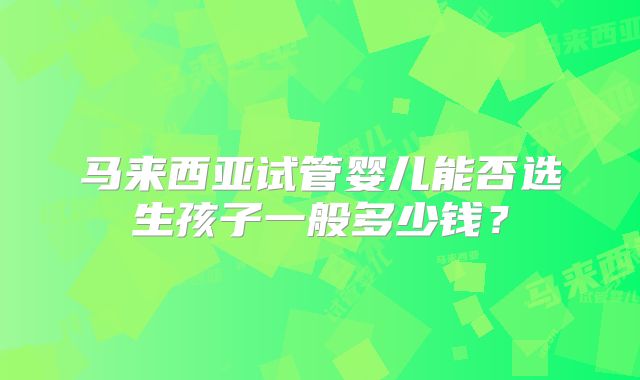 马来西亚试管婴儿能否选生孩子一般多少钱?