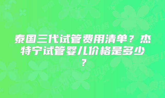 泰国三代试管费用清单?杰特宁试管婴儿价格是多少?