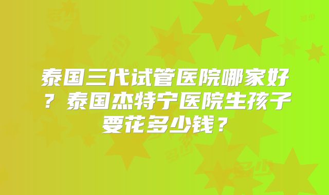 泰国三代试管医院哪家好？泰国杰特宁医院生孩子要花多少钱？