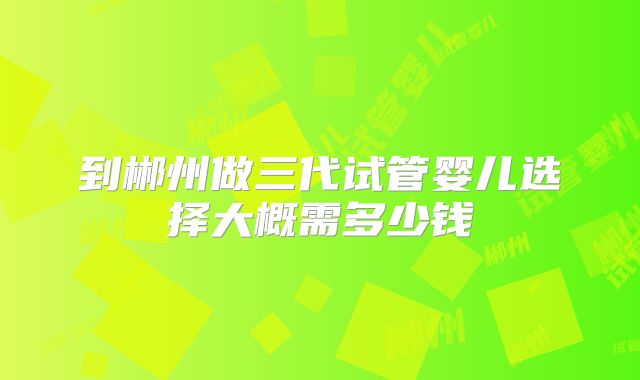 到郴州做三代试管婴儿选择大概需多少钱
