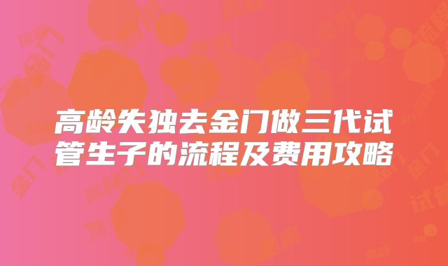 高龄失独去金门做三代试管生子的流程及费用攻略