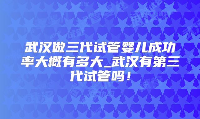 武汉做三代试管婴儿成功率大概有多大_武汉有第三代试管吗！