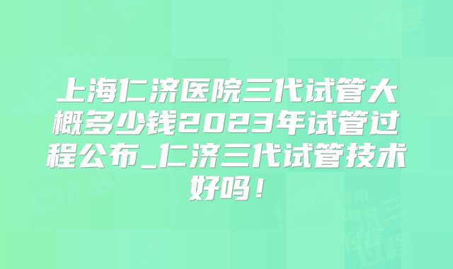 上海仁济医院三代试管大概多少钱2023年试管过程公布_仁济三代试管技术好吗!
