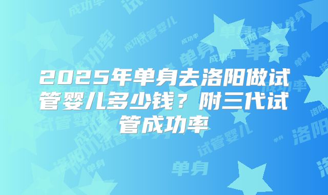 2025年单身去洛阳做试管婴儿多少钱?附三代试管成功率