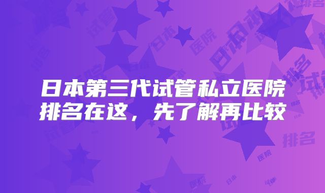 日本第三代试管私立医院排名在这，先了解再比较