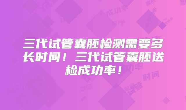 三代试管囊胚检测需要多长时间!三代试管囊胚送检成功率!