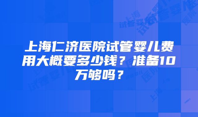 上海仁济医院试管婴儿费用大概要多少钱?准备10万够吗?