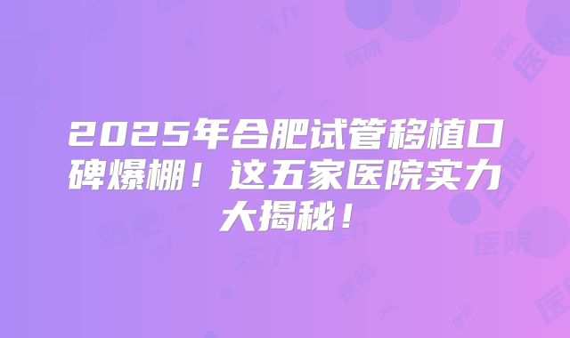 2025年合肥试管移植口碑爆棚！这五家医院实力大揭秘！