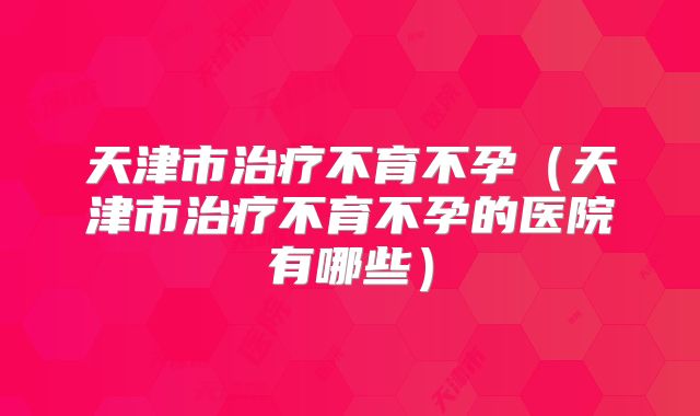 天津市治疗不育不孕（天津市治疗不育不孕的医院有哪些）