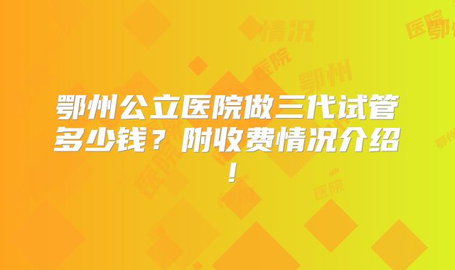 鄂州公立医院做三代试管多少钱？附收费情况介绍！