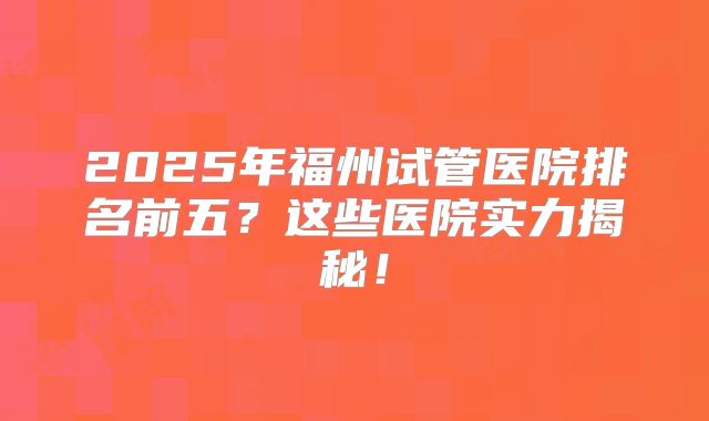 2025年福州试管医院排名前五?这些医院实力揭秘!