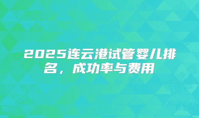 2025连云港试管婴儿排名，成功率与费用