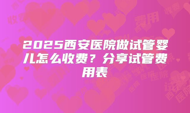 2025西安医院做试管婴儿怎么收费？分享试管费用表