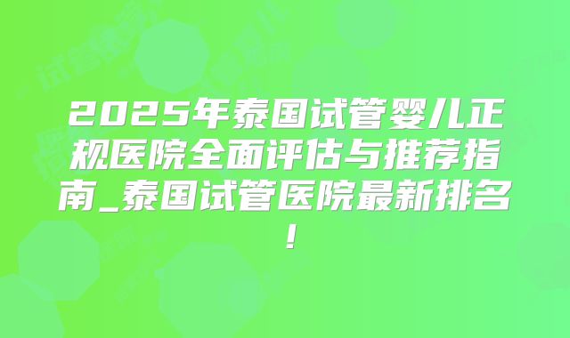 2025年泰国试管婴儿正规医院全面评估与推荐指南_泰国试管医院最新排名！