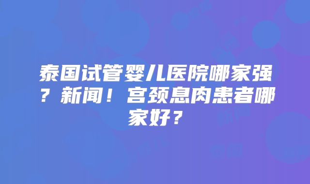 泰国试管婴儿医院哪家强?新闻!宫颈息肉患者哪家好?
