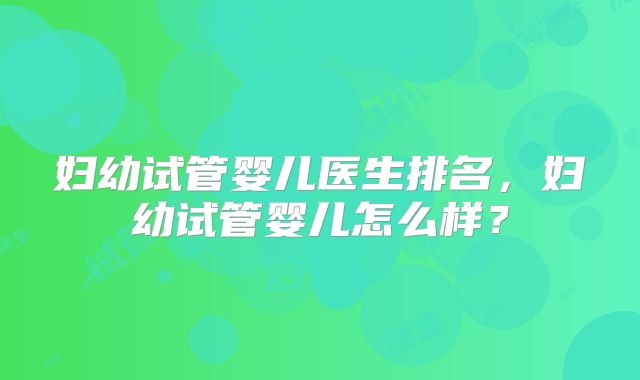 妇幼试管婴儿医生排名，妇幼试管婴儿怎么样？
