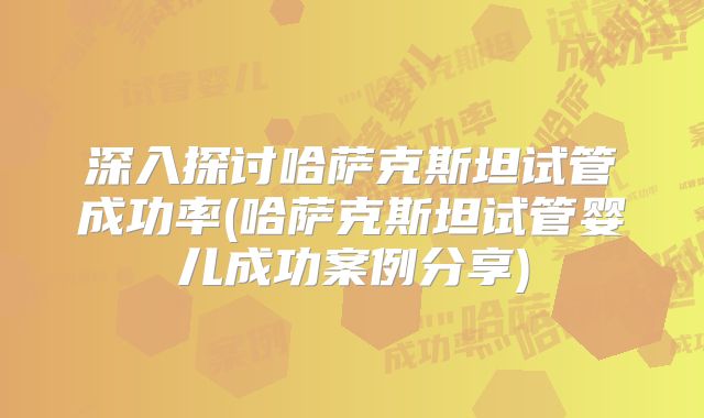 深入探讨哈萨克斯坦试管成功率(哈萨克斯坦试管婴儿成功案例分享)