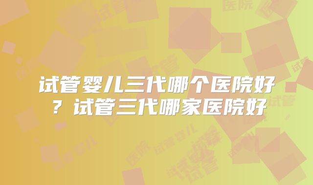试管婴儿三代哪个医院好？试管三代哪家医院好