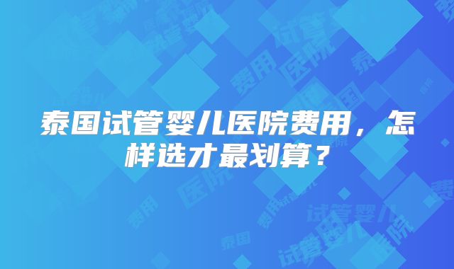 泰国试管婴儿医院费用，怎样选才最划算？